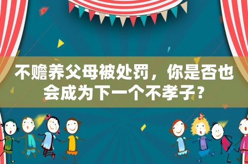 不贍養(yǎng)父母被處罰，你是否也會(huì)成為下一個(gè)不孝子？