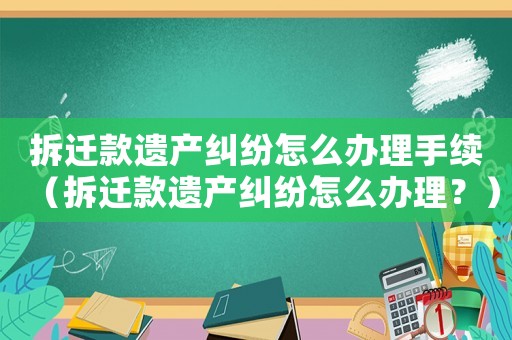 拆遷款遺產(chǎn)糾紛怎么辦理手續(xù)（拆遷款遺產(chǎn)糾紛怎么辦理？）