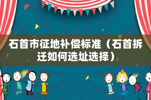 石首市征地補(bǔ)償標(biāo)準(zhǔn)（石首拆遷如何選址選擇）