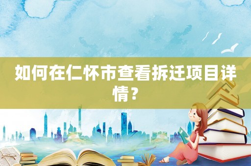 如何在仁懷市查看拆遷項(xiàng)目詳情？