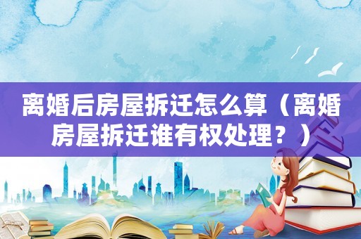 離婚后房屋拆遷怎么算（離婚房屋拆遷誰有權(quán)處理？）