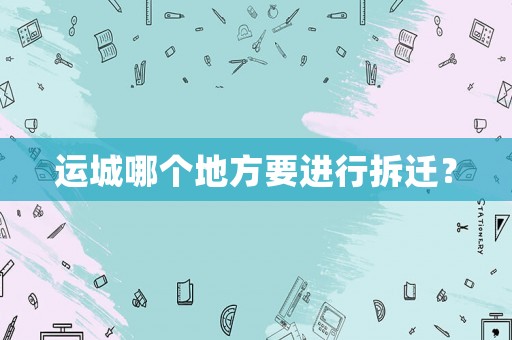 運(yùn)城哪個(gè)地方要進(jìn)行拆遷？