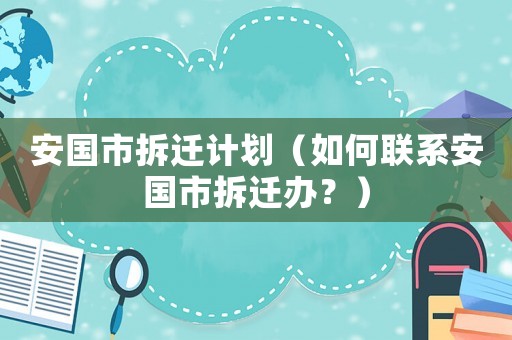 安國市拆遷計劃（如何聯(lián)系安國市拆遷辦？）
