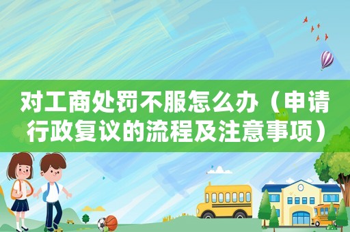 對工商處罰不服怎么辦（申請行政復議的流程及注意事項）