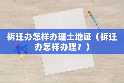 拆遷辦怎樣辦理土地證（拆遷辦怎樣辦理？）