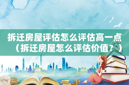拆遷房屋評估怎么評估高一點（拆遷房屋怎么評估價值？）