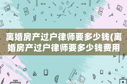 離婚房產(chǎn)過戶律師要多少錢(離婚房產(chǎn)過戶律師要多少錢費(fèi)用)