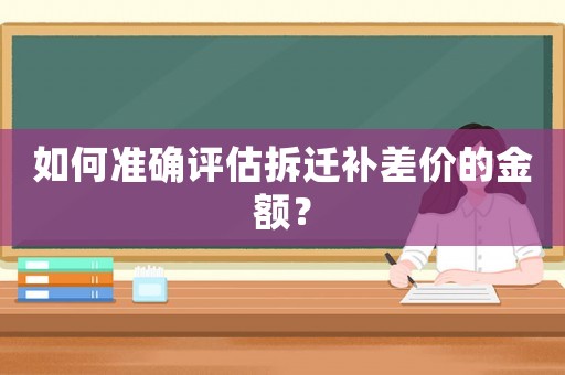 如何準確評估拆遷補差價的金額？
