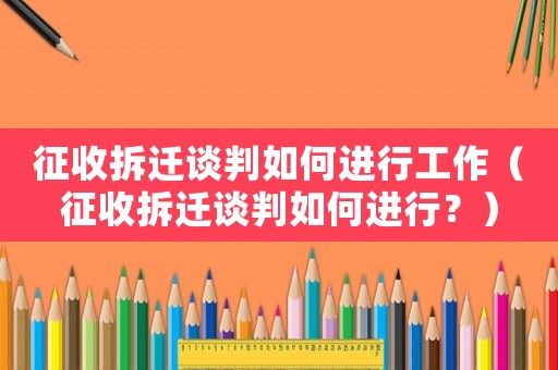 征收拆遷談判如何進行工作（征收拆遷談判如何進行？）