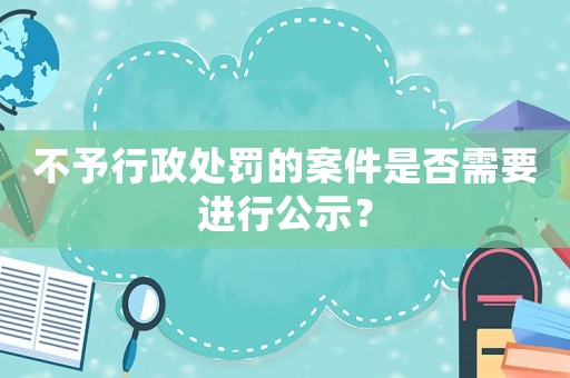 不予行政處罰的案件是否需要進(jìn)行公示？