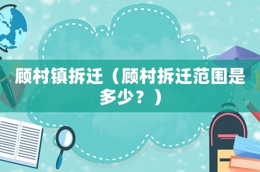 顧村鎮(zhèn)拆遷（顧村拆遷范圍是多少？）