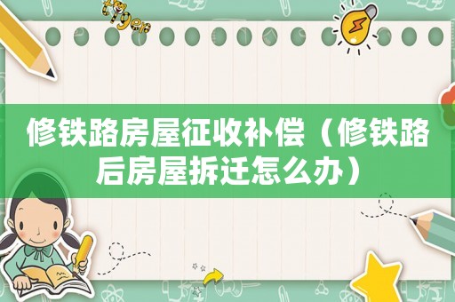修鐵路房屋征收補償（修鐵路后房屋拆遷怎么辦）