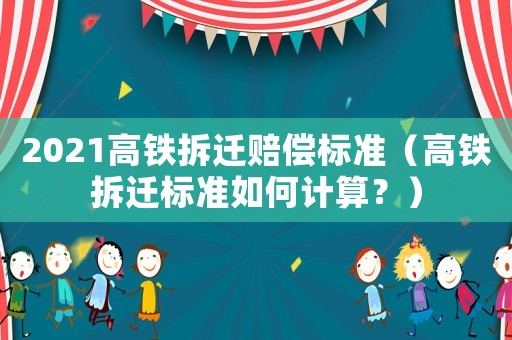 2021高鐵拆遷賠償標準（高鐵拆遷標準如何計算？）