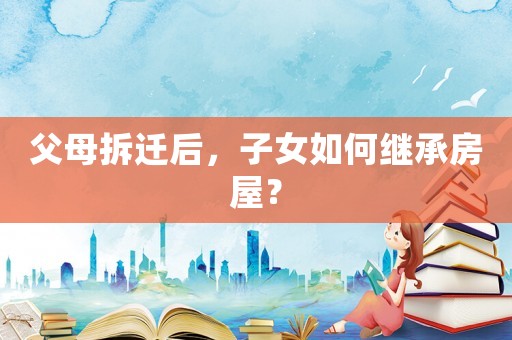 父母拆遷后，子女如何繼承房屋？