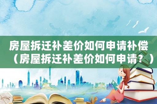 房屋拆遷補(bǔ)差價如何申請補(bǔ)償（房屋拆遷補(bǔ)差價如何申請？）