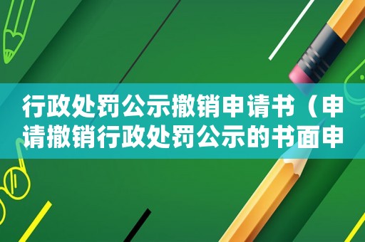 行政處罰公示撤銷申請書（申請撤銷行政處罰公示的書面申請）