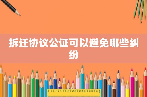 拆遷協(xié)議公證可以避免哪些糾紛