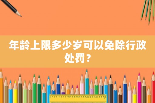 年齡上限多少歲可以免除行政處罰？