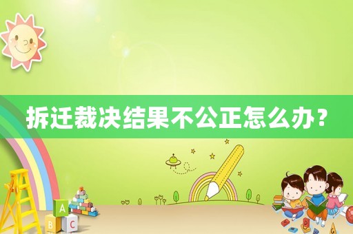 拆遷裁決結(jié)果不公正怎么辦？
