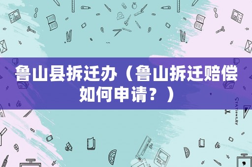 魯山縣拆遷辦（魯山拆遷賠償如何申請？）