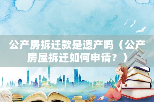 公產(chǎn)房拆遷款是遺產(chǎn)嗎（公產(chǎn)房屋拆遷如何申請(qǐng)？）