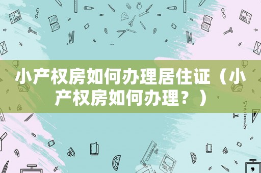 小產(chǎn)權(quán)房如何辦理居住證（小產(chǎn)權(quán)房如何辦理？）