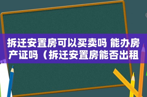 拆遷安置房可以買賣嗎 能辦房產(chǎn)證嗎（拆遷安置房能否出租？）