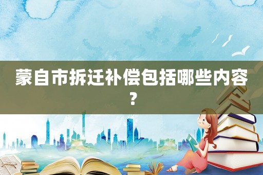 蒙自市拆遷補償包括哪些內(nèi)容？