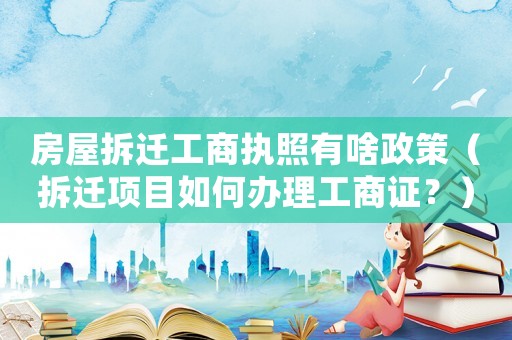 房屋拆遷工商執(zhí)照有啥政策（拆遷項目如何辦理工商證？）