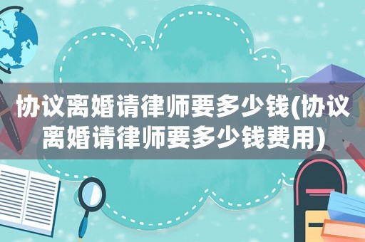 協(xié)議離婚請律師要多少錢(協(xié)議離婚請律師要多少錢費(fèi)用)