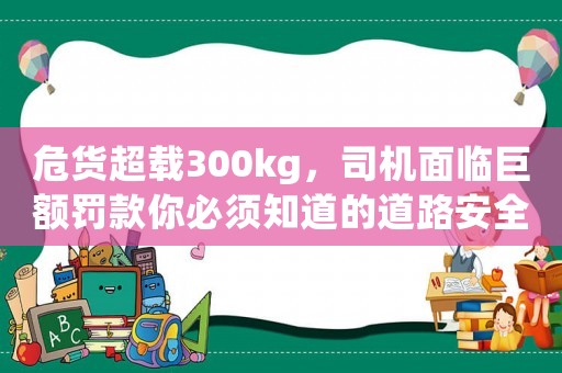 危貨超載300kg，司機(jī)面臨巨額罰款你必須知道的道路安全常識(shí)