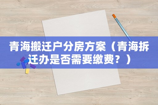 青海搬遷戶分房方案（青海拆遷辦是否需要繳費？）