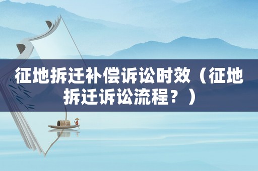 征地拆遷補(bǔ)償訴訟時效（征地拆遷訴訟流程？）