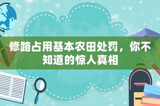 修路占用基本農(nóng)田處罰，你不知道的驚人真相