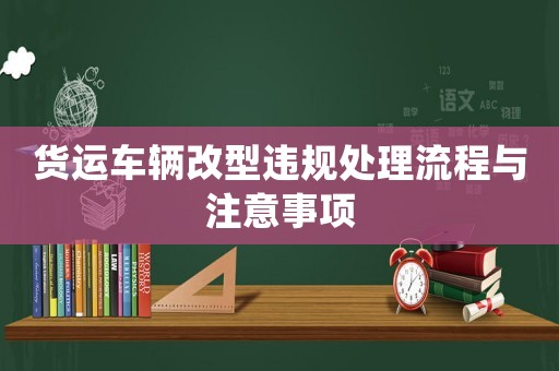 貨運(yùn)車輛改型違規(guī)處理流程與注意事項(xiàng)