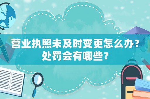 營業(yè)執(zhí)照未及時變更怎么辦？處罰會有哪些？