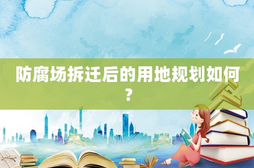 防腐場(chǎng)拆遷后的用地規(guī)劃如何？