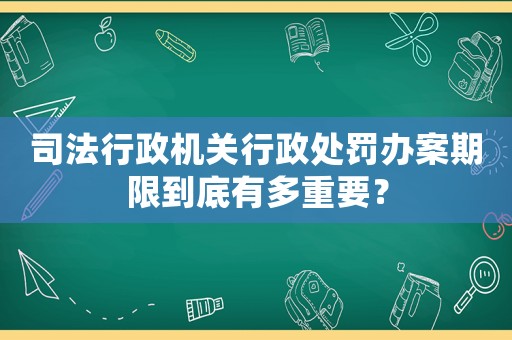 司法行政機(jī)關(guān)行政處罰辦案期限到底有多重要？