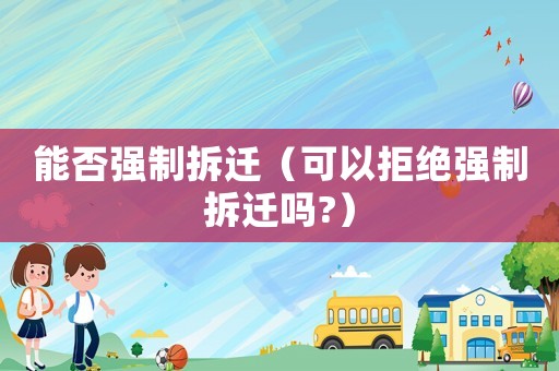 能否強(qiáng)制拆遷（可以拒絕強(qiáng)制拆遷嗎?）