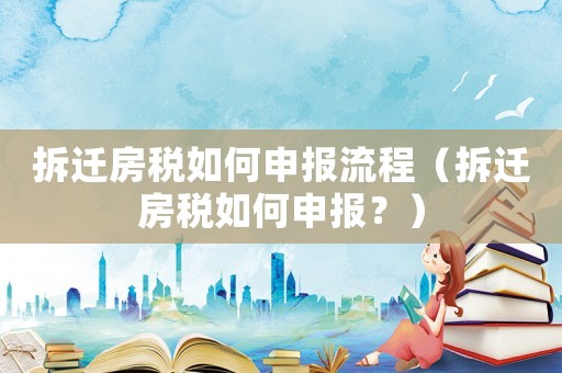 拆遷房稅如何申報流程（拆遷房稅如何申報？）