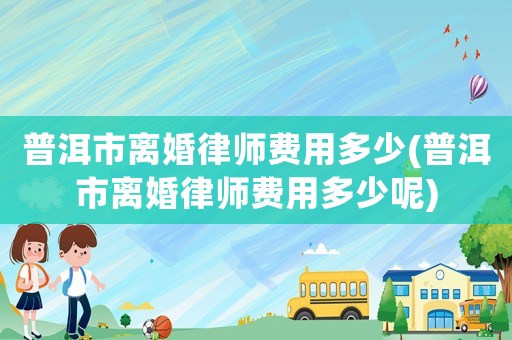 普洱市離婚律師費用多少(普洱市離婚律師費用多少呢)