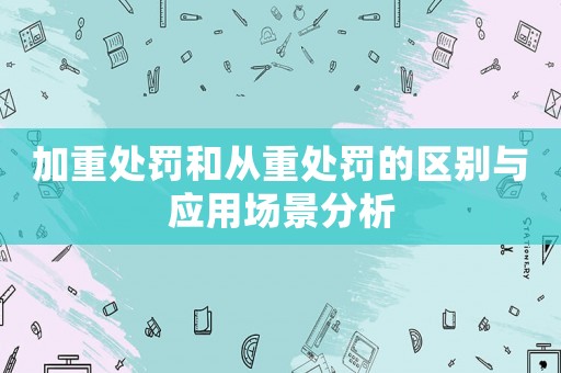 加重處罰和從重處罰的區(qū)別與應(yīng)用場(chǎng)景分析