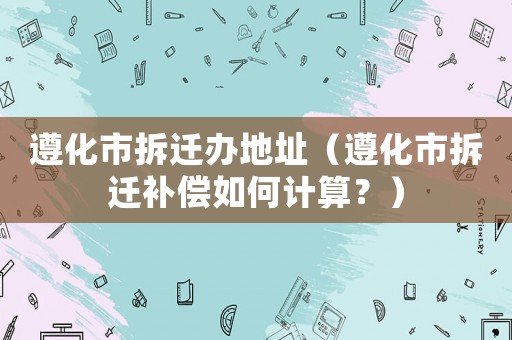 遵化市拆遷辦地址（遵化市拆遷補(bǔ)償如何計算？）