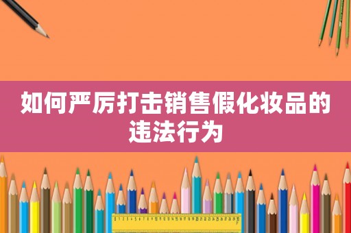 如何嚴(yán)厲打擊銷售假化妝品的違法行為