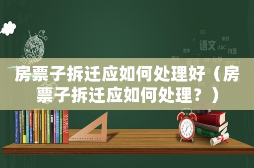 房票子拆遷應(yīng)如何處理好（房票子拆遷應(yīng)如何處理？）