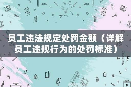 員工違法規(guī)定處罰金額（詳解員工違規(guī)行為的處罰標(biāo)準(zhǔn)）