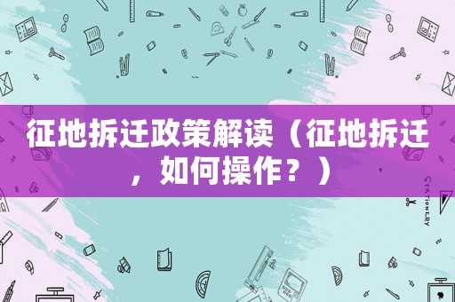 征地拆遷政策解讀（征地拆遷，如何操作？）