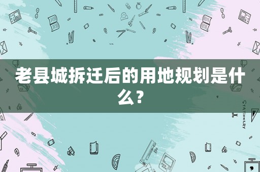 老縣城拆遷后的用地規(guī)劃是什么？