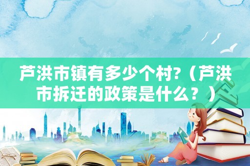 蘆洪市鎮(zhèn)有多少個(gè)村?（蘆洪市拆遷的政策是什么？）