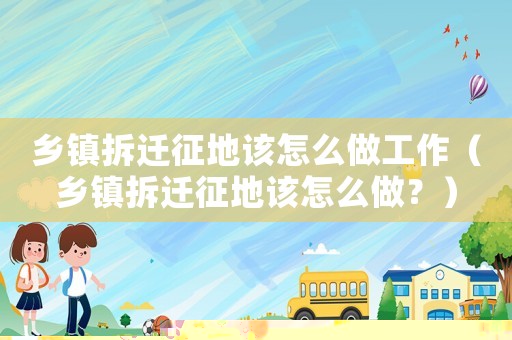 鄉(xiāng)鎮(zhèn)拆遷征地該怎么做工作（鄉(xiāng)鎮(zhèn)拆遷征地該怎么做？）